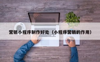 宣汉营销小程序制作好处（小程序营销的作用）